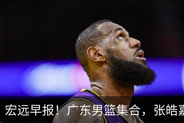 宏远早报！广东男篮集合，张皓嘉归队，徐杰美国特训，胡明轩杜润旺养伤，主教练未见身影！
