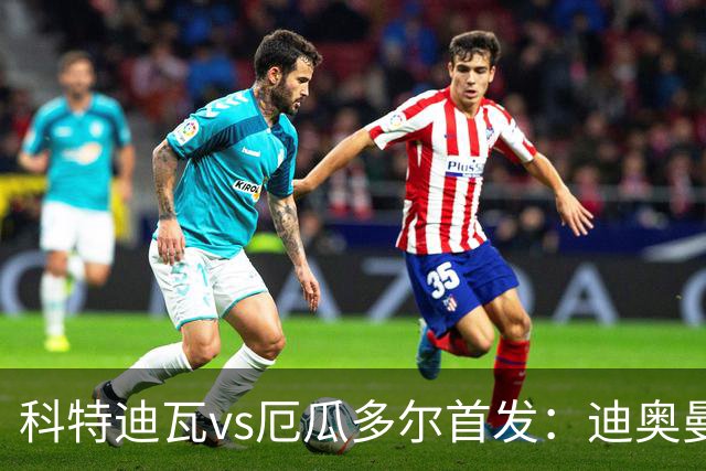 科特迪瓦vs厄瓜多尔首发：迪奥曼德PK凯塞多，凯西、因卡皮耶出战